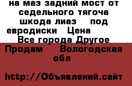 .на маз.задний мост от седельного тягоча шкода-лиаз110 под евродиски › Цена ­ 40 000 - Все города Другое » Продам   . Вологодская обл.